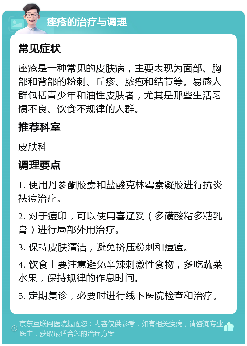 痤疮的治疗与调理 常见症状 痤疮是一种常见的皮肤病，主要表现为面部、胸部和背部的粉刺、丘疹、脓疱和结节等。易感人群包括青少年和油性皮肤者，尤其是那些生活习惯不良、饮食不规律的人群。 推荐科室 皮肤科 调理要点 1. 使用丹参酮胶囊和盐酸克林霉素凝胶进行抗炎祛痘治疗。 2. 对于痘印，可以使用喜辽妥（多磺酸粘多糖乳膏）进行局部外用治疗。 3. 保持皮肤清洁，避免挤压粉刺和痘痘。 4. 饮食上要注意避免辛辣刺激性食物，多吃蔬菜水果，保持规律的作息时间。 5. 定期复诊，必要时进行线下医院检查和治疗。