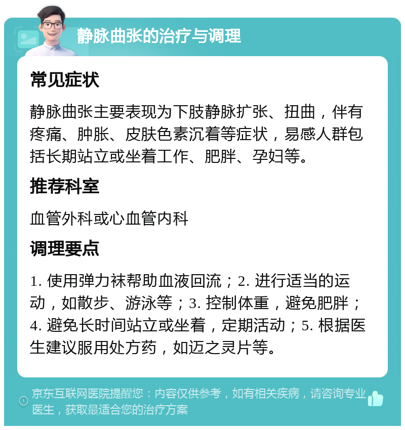 静脉曲张的治疗与调理 常见症状 静脉曲张主要表现为下肢静脉扩张、扭曲，伴有疼痛、肿胀、皮肤色素沉着等症状，易感人群包括长期站立或坐着工作、肥胖、孕妇等。 推荐科室 血管外科或心血管内科 调理要点 1. 使用弹力袜帮助血液回流；2. 进行适当的运动，如散步、游泳等；3. 控制体重，避免肥胖；4. 避免长时间站立或坐着，定期活动；5. 根据医生建议服用处方药，如迈之灵片等。