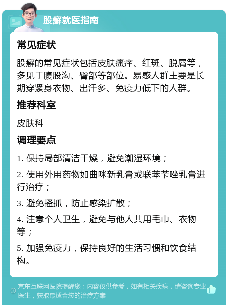 股癣就医指南 常见症状 股癣的常见症状包括皮肤瘙痒、红斑、脱屑等，多见于腹股沟、臀部等部位。易感人群主要是长期穿紧身衣物、出汗多、免疫力低下的人群。 推荐科室 皮肤科 调理要点 1. 保持局部清洁干燥，避免潮湿环境； 2. 使用外用药物如曲咪新乳膏或联苯苄唑乳膏进行治疗； 3. 避免搔抓，防止感染扩散； 4. 注意个人卫生，避免与他人共用毛巾、衣物等； 5. 加强免疫力，保持良好的生活习惯和饮食结构。