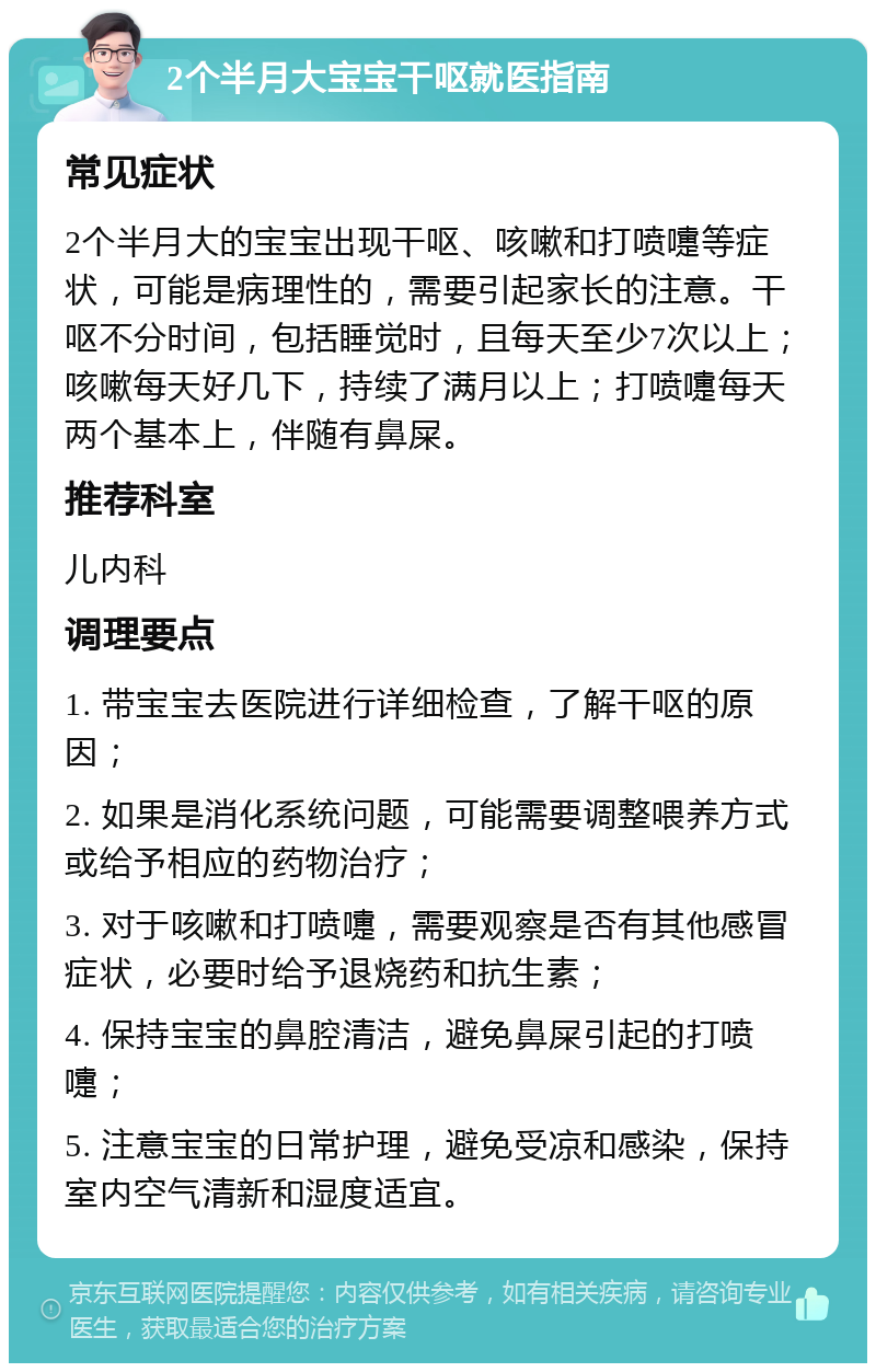 2个半月大宝宝干呕就医指南 常见症状 2个半月大的宝宝出现干呕、咳嗽和打喷嚏等症状，可能是病理性的，需要引起家长的注意。干呕不分时间，包括睡觉时，且每天至少7次以上；咳嗽每天好几下，持续了满月以上；打喷嚏每天两个基本上，伴随有鼻屎。 推荐科室 儿内科 调理要点 1. 带宝宝去医院进行详细检查，了解干呕的原因； 2. 如果是消化系统问题，可能需要调整喂养方式或给予相应的药物治疗； 3. 对于咳嗽和打喷嚏，需要观察是否有其他感冒症状，必要时给予退烧药和抗生素； 4. 保持宝宝的鼻腔清洁，避免鼻屎引起的打喷嚏； 5. 注意宝宝的日常护理，避免受凉和感染，保持室内空气清新和湿度适宜。