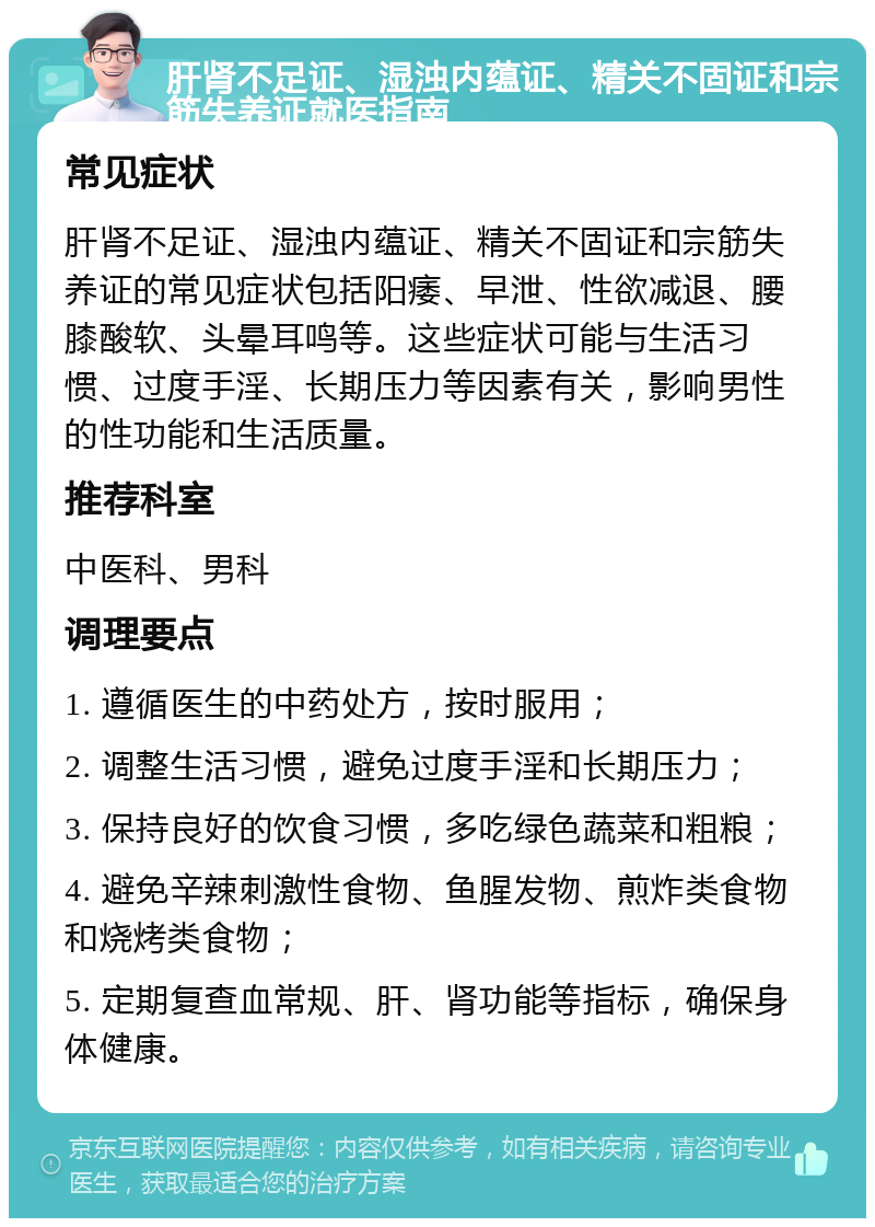 肝肾不足证、湿浊内蕴证、精关不固证和宗筋失养证就医指南 常见症状 肝肾不足证、湿浊内蕴证、精关不固证和宗筋失养证的常见症状包括阳痿、早泄、性欲减退、腰膝酸软、头晕耳鸣等。这些症状可能与生活习惯、过度手淫、长期压力等因素有关，影响男性的性功能和生活质量。 推荐科室 中医科、男科 调理要点 1. 遵循医生的中药处方，按时服用； 2. 调整生活习惯，避免过度手淫和长期压力； 3. 保持良好的饮食习惯，多吃绿色蔬菜和粗粮； 4. 避免辛辣刺激性食物、鱼腥发物、煎炸类食物和烧烤类食物； 5. 定期复查血常规、肝、肾功能等指标，确保身体健康。