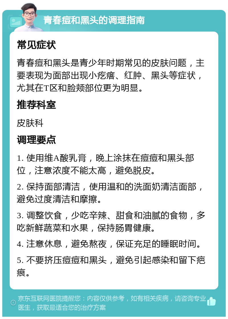 青春痘和黑头的调理指南 常见症状 青春痘和黑头是青少年时期常见的皮肤问题，主要表现为面部出现小疙瘩、红肿、黑头等症状，尤其在T区和脸颊部位更为明显。 推荐科室 皮肤科 调理要点 1. 使用维A酸乳膏，晚上涂抹在痘痘和黑头部位，注意浓度不能太高，避免脱皮。 2. 保持面部清洁，使用温和的洗面奶清洁面部，避免过度清洁和摩擦。 3. 调整饮食，少吃辛辣、甜食和油腻的食物，多吃新鲜蔬菜和水果，保持肠胃健康。 4. 注意休息，避免熬夜，保证充足的睡眠时间。 5. 不要挤压痘痘和黑头，避免引起感染和留下疤痕。