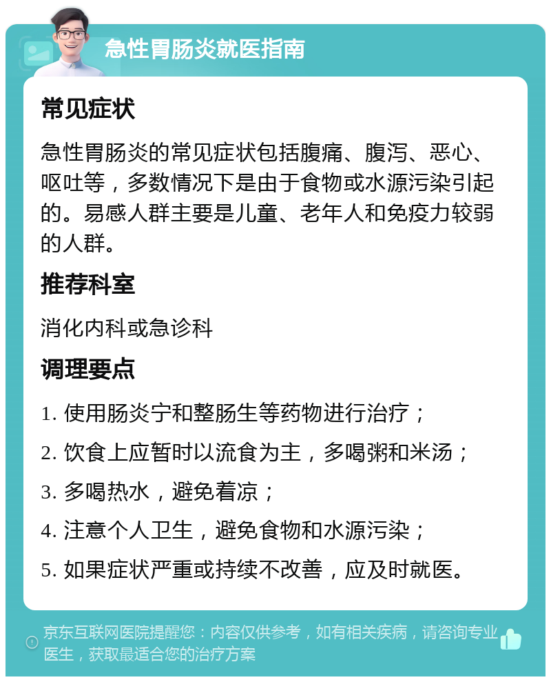 急性胃肠炎就医指南 常见症状 急性胃肠炎的常见症状包括腹痛、腹泻、恶心、呕吐等，多数情况下是由于食物或水源污染引起的。易感人群主要是儿童、老年人和免疫力较弱的人群。 推荐科室 消化内科或急诊科 调理要点 1. 使用肠炎宁和整肠生等药物进行治疗； 2. 饮食上应暂时以流食为主，多喝粥和米汤； 3. 多喝热水，避免着凉； 4. 注意个人卫生，避免食物和水源污染； 5. 如果症状严重或持续不改善，应及时就医。