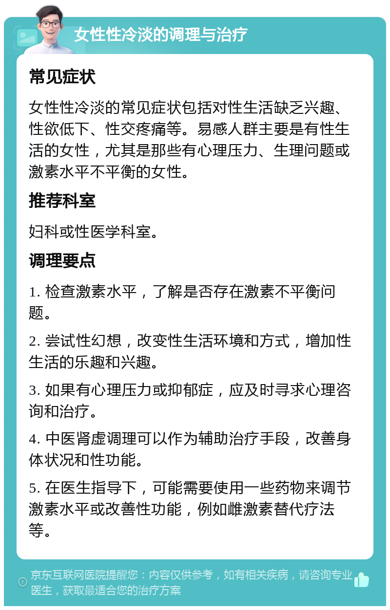 女性性冷淡的调理与治疗 常见症状 女性性冷淡的常见症状包括对性生活缺乏兴趣、性欲低下、性交疼痛等。易感人群主要是有性生活的女性，尤其是那些有心理压力、生理问题或激素水平不平衡的女性。 推荐科室 妇科或性医学科室。 调理要点 1. 检查激素水平，了解是否存在激素不平衡问题。 2. 尝试性幻想，改变性生活环境和方式，增加性生活的乐趣和兴趣。 3. 如果有心理压力或抑郁症，应及时寻求心理咨询和治疗。 4. 中医肾虚调理可以作为辅助治疗手段，改善身体状况和性功能。 5. 在医生指导下，可能需要使用一些药物来调节激素水平或改善性功能，例如雌激素替代疗法等。