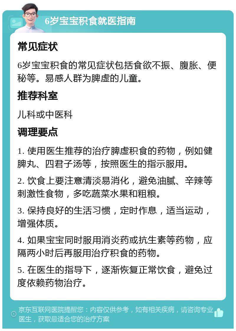 6岁宝宝积食就医指南 常见症状 6岁宝宝积食的常见症状包括食欲不振、腹胀、便秘等。易感人群为脾虚的儿童。 推荐科室 儿科或中医科 调理要点 1. 使用医生推荐的治疗脾虚积食的药物，例如健脾丸、四君子汤等，按照医生的指示服用。 2. 饮食上要注意清淡易消化，避免油腻、辛辣等刺激性食物，多吃蔬菜水果和粗粮。 3. 保持良好的生活习惯，定时作息，适当运动，增强体质。 4. 如果宝宝同时服用消炎药或抗生素等药物，应隔两小时后再服用治疗积食的药物。 5. 在医生的指导下，逐渐恢复正常饮食，避免过度依赖药物治疗。