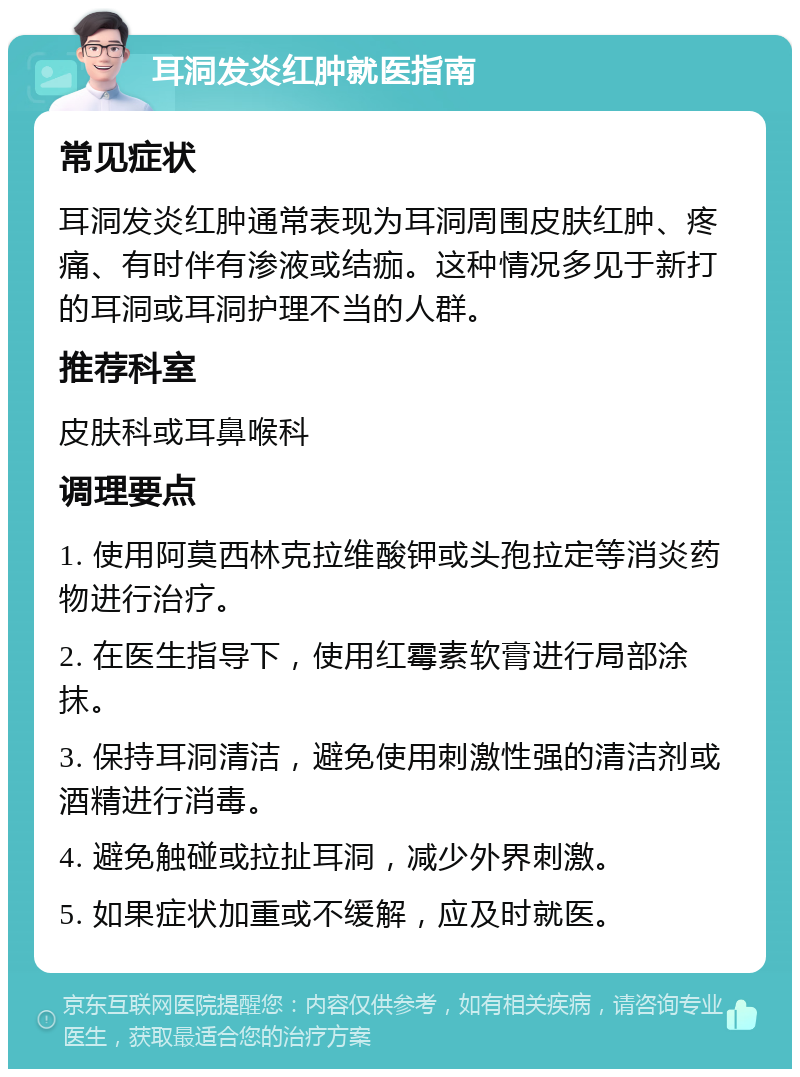 耳洞发炎红肿就医指南 常见症状 耳洞发炎红肿通常表现为耳洞周围皮肤红肿、疼痛、有时伴有渗液或结痂。这种情况多见于新打的耳洞或耳洞护理不当的人群。 推荐科室 皮肤科或耳鼻喉科 调理要点 1. 使用阿莫西林克拉维酸钾或头孢拉定等消炎药物进行治疗。 2. 在医生指导下，使用红霉素软膏进行局部涂抹。 3. 保持耳洞清洁，避免使用刺激性强的清洁剂或酒精进行消毒。 4. 避免触碰或拉扯耳洞，减少外界刺激。 5. 如果症状加重或不缓解，应及时就医。