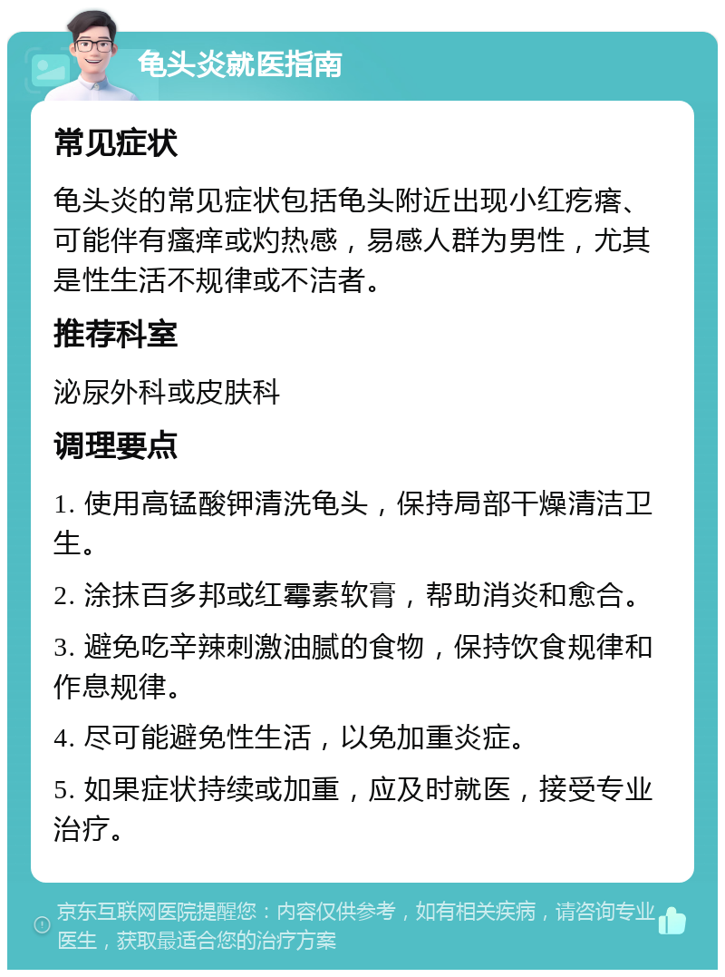 龟头炎就医指南 常见症状 龟头炎的常见症状包括龟头附近出现小红疙瘩、可能伴有瘙痒或灼热感，易感人群为男性，尤其是性生活不规律或不洁者。 推荐科室 泌尿外科或皮肤科 调理要点 1. 使用高锰酸钾清洗龟头，保持局部干燥清洁卫生。 2. 涂抹百多邦或红霉素软膏，帮助消炎和愈合。 3. 避免吃辛辣刺激油腻的食物，保持饮食规律和作息规律。 4. 尽可能避免性生活，以免加重炎症。 5. 如果症状持续或加重，应及时就医，接受专业治疗。