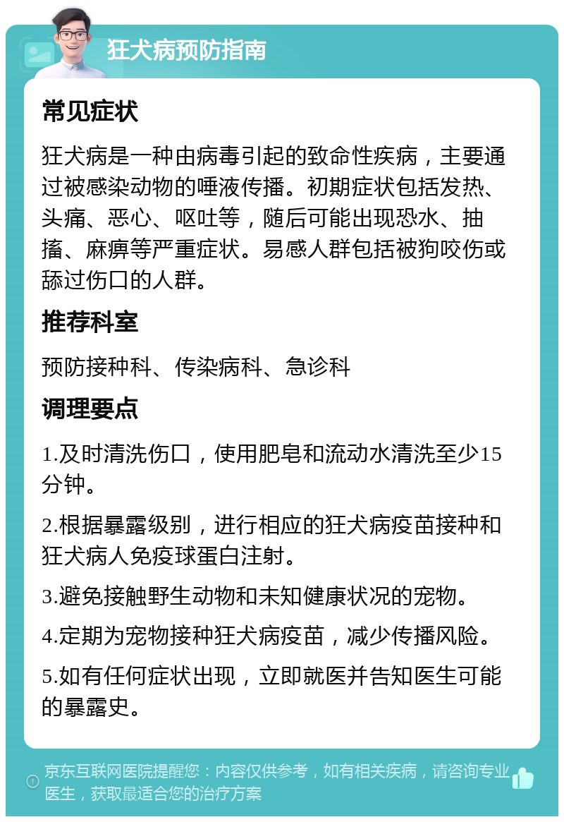 狂犬病预防指南 常见症状 狂犬病是一种由病毒引起的致命性疾病，主要通过被感染动物的唾液传播。初期症状包括发热、头痛、恶心、呕吐等，随后可能出现恐水、抽搐、麻痹等严重症状。易感人群包括被狗咬伤或舔过伤口的人群。 推荐科室 预防接种科、传染病科、急诊科 调理要点 1.及时清洗伤口，使用肥皂和流动水清洗至少15分钟。 2.根据暴露级别，进行相应的狂犬病疫苗接种和狂犬病人免疫球蛋白注射。 3.避免接触野生动物和未知健康状况的宠物。 4.定期为宠物接种狂犬病疫苗，减少传播风险。 5.如有任何症状出现，立即就医并告知医生可能的暴露史。