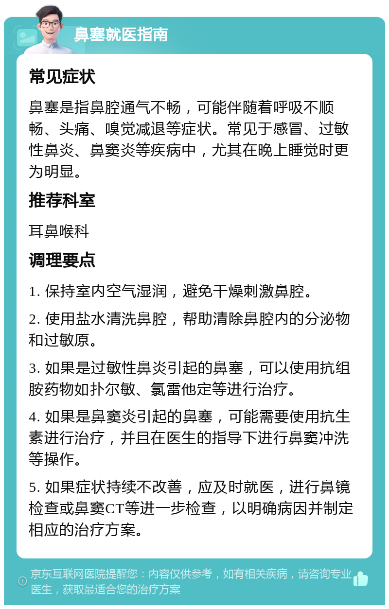 鼻塞就医指南 常见症状 鼻塞是指鼻腔通气不畅，可能伴随着呼吸不顺畅、头痛、嗅觉减退等症状。常见于感冒、过敏性鼻炎、鼻窦炎等疾病中，尤其在晚上睡觉时更为明显。 推荐科室 耳鼻喉科 调理要点 1. 保持室内空气湿润，避免干燥刺激鼻腔。 2. 使用盐水清洗鼻腔，帮助清除鼻腔内的分泌物和过敏原。 3. 如果是过敏性鼻炎引起的鼻塞，可以使用抗组胺药物如扑尔敏、氯雷他定等进行治疗。 4. 如果是鼻窦炎引起的鼻塞，可能需要使用抗生素进行治疗，并且在医生的指导下进行鼻窦冲洗等操作。 5. 如果症状持续不改善，应及时就医，进行鼻镜检查或鼻窦CT等进一步检查，以明确病因并制定相应的治疗方案。