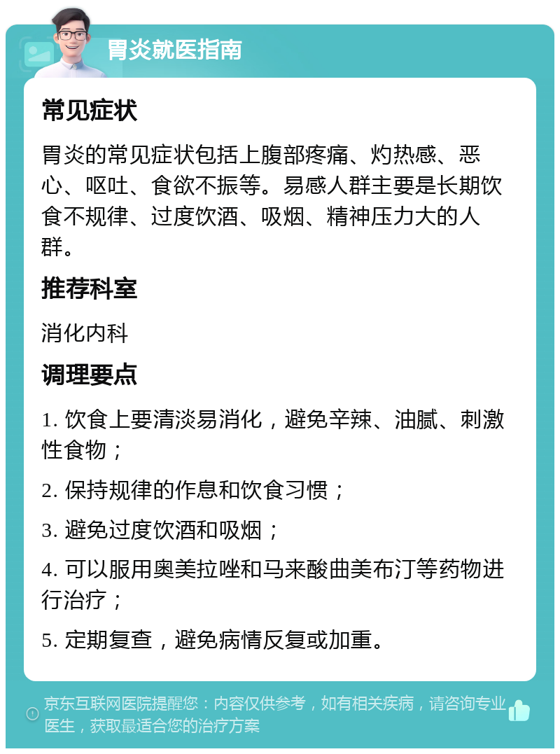 胃炎就医指南 常见症状 胃炎的常见症状包括上腹部疼痛、灼热感、恶心、呕吐、食欲不振等。易感人群主要是长期饮食不规律、过度饮酒、吸烟、精神压力大的人群。 推荐科室 消化内科 调理要点 1. 饮食上要清淡易消化，避免辛辣、油腻、刺激性食物； 2. 保持规律的作息和饮食习惯； 3. 避免过度饮酒和吸烟； 4. 可以服用奥美拉唑和马来酸曲美布汀等药物进行治疗； 5. 定期复查，避免病情反复或加重。