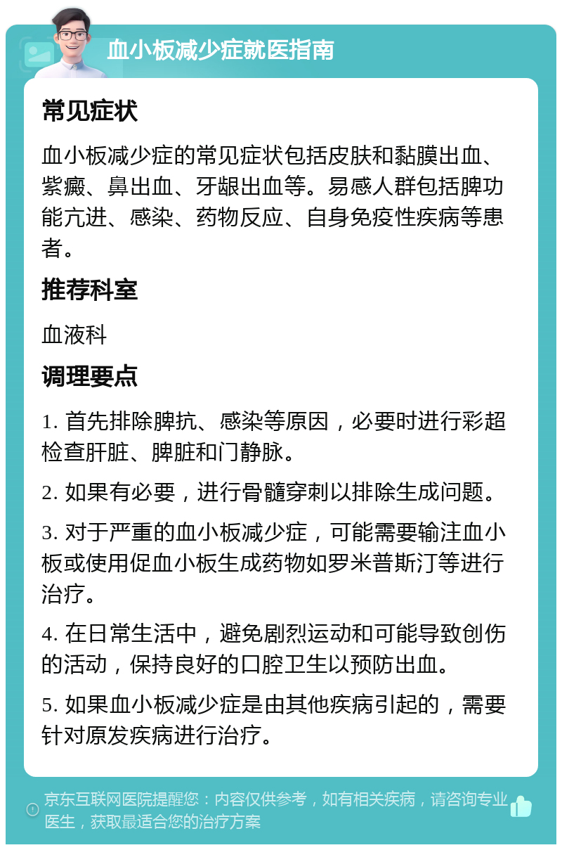 血小板减少症就医指南 常见症状 血小板减少症的常见症状包括皮肤和黏膜出血、紫癜、鼻出血、牙龈出血等。易感人群包括脾功能亢进、感染、药物反应、自身免疫性疾病等患者。 推荐科室 血液科 调理要点 1. 首先排除脾抗、感染等原因，必要时进行彩超检查肝脏、脾脏和门静脉。 2. 如果有必要，进行骨髓穿刺以排除生成问题。 3. 对于严重的血小板减少症，可能需要输注血小板或使用促血小板生成药物如罗米普斯汀等进行治疗。 4. 在日常生活中，避免剧烈运动和可能导致创伤的活动，保持良好的口腔卫生以预防出血。 5. 如果血小板减少症是由其他疾病引起的，需要针对原发疾病进行治疗。