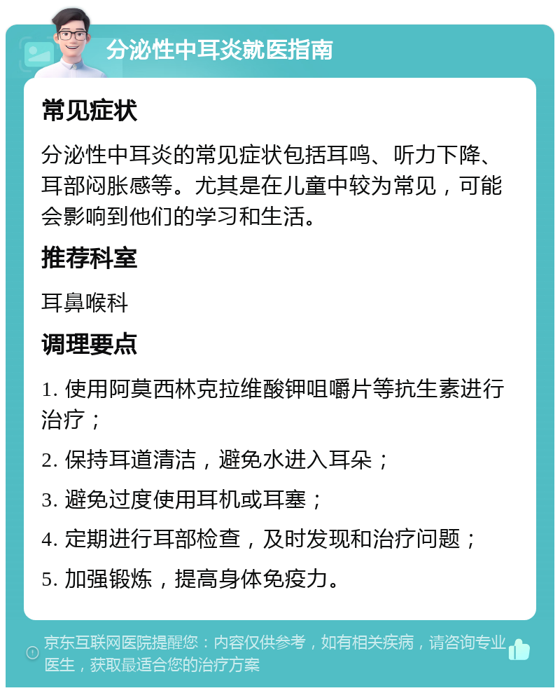 分泌性中耳炎就医指南 常见症状 分泌性中耳炎的常见症状包括耳鸣、听力下降、耳部闷胀感等。尤其是在儿童中较为常见，可能会影响到他们的学习和生活。 推荐科室 耳鼻喉科 调理要点 1. 使用阿莫西林克拉维酸钾咀嚼片等抗生素进行治疗； 2. 保持耳道清洁，避免水进入耳朵； 3. 避免过度使用耳机或耳塞； 4. 定期进行耳部检查，及时发现和治疗问题； 5. 加强锻炼，提高身体免疫力。