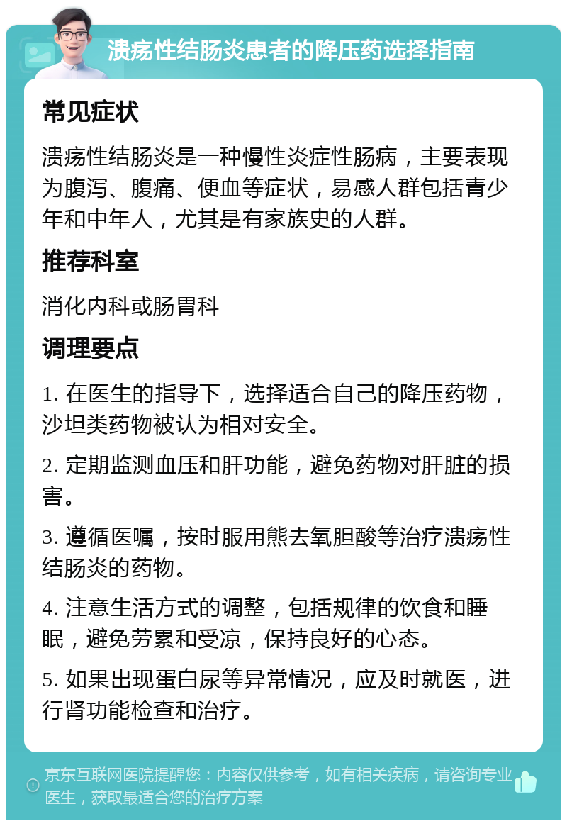 溃疡性结肠炎患者的降压药选择指南 常见症状 溃疡性结肠炎是一种慢性炎症性肠病，主要表现为腹泻、腹痛、便血等症状，易感人群包括青少年和中年人，尤其是有家族史的人群。 推荐科室 消化内科或肠胃科 调理要点 1. 在医生的指导下，选择适合自己的降压药物，沙坦类药物被认为相对安全。 2. 定期监测血压和肝功能，避免药物对肝脏的损害。 3. 遵循医嘱，按时服用熊去氧胆酸等治疗溃疡性结肠炎的药物。 4. 注意生活方式的调整，包括规律的饮食和睡眠，避免劳累和受凉，保持良好的心态。 5. 如果出现蛋白尿等异常情况，应及时就医，进行肾功能检查和治疗。