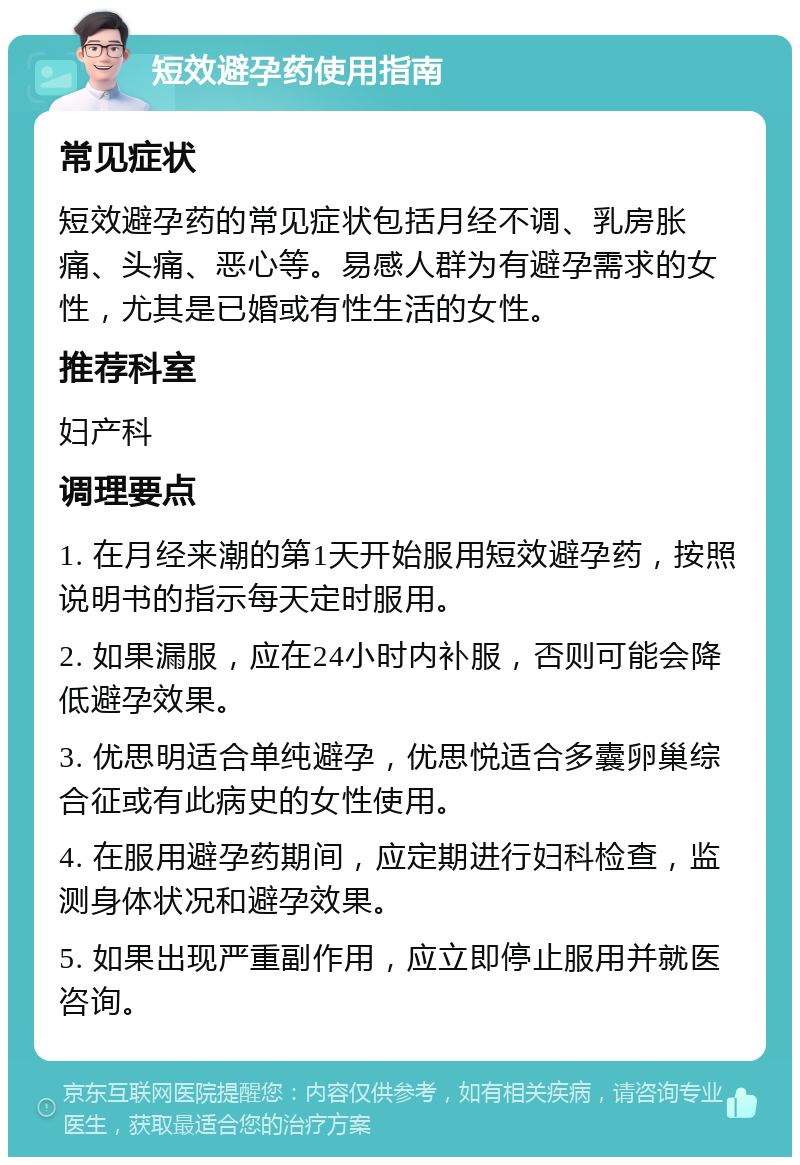 短效避孕药使用指南 常见症状 短效避孕药的常见症状包括月经不调、乳房胀痛、头痛、恶心等。易感人群为有避孕需求的女性，尤其是已婚或有性生活的女性。 推荐科室 妇产科 调理要点 1. 在月经来潮的第1天开始服用短效避孕药，按照说明书的指示每天定时服用。 2. 如果漏服，应在24小时内补服，否则可能会降低避孕效果。 3. 优思明适合单纯避孕，优思悦适合多囊卵巢综合征或有此病史的女性使用。 4. 在服用避孕药期间，应定期进行妇科检查，监测身体状况和避孕效果。 5. 如果出现严重副作用，应立即停止服用并就医咨询。