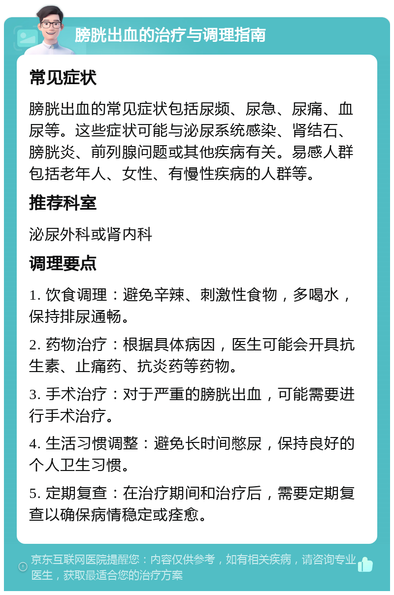 膀胱出血的治疗与调理指南 常见症状 膀胱出血的常见症状包括尿频、尿急、尿痛、血尿等。这些症状可能与泌尿系统感染、肾结石、膀胱炎、前列腺问题或其他疾病有关。易感人群包括老年人、女性、有慢性疾病的人群等。 推荐科室 泌尿外科或肾内科 调理要点 1. 饮食调理：避免辛辣、刺激性食物，多喝水，保持排尿通畅。 2. 药物治疗：根据具体病因，医生可能会开具抗生素、止痛药、抗炎药等药物。 3. 手术治疗：对于严重的膀胱出血，可能需要进行手术治疗。 4. 生活习惯调整：避免长时间憋尿，保持良好的个人卫生习惯。 5. 定期复查：在治疗期间和治疗后，需要定期复查以确保病情稳定或痊愈。