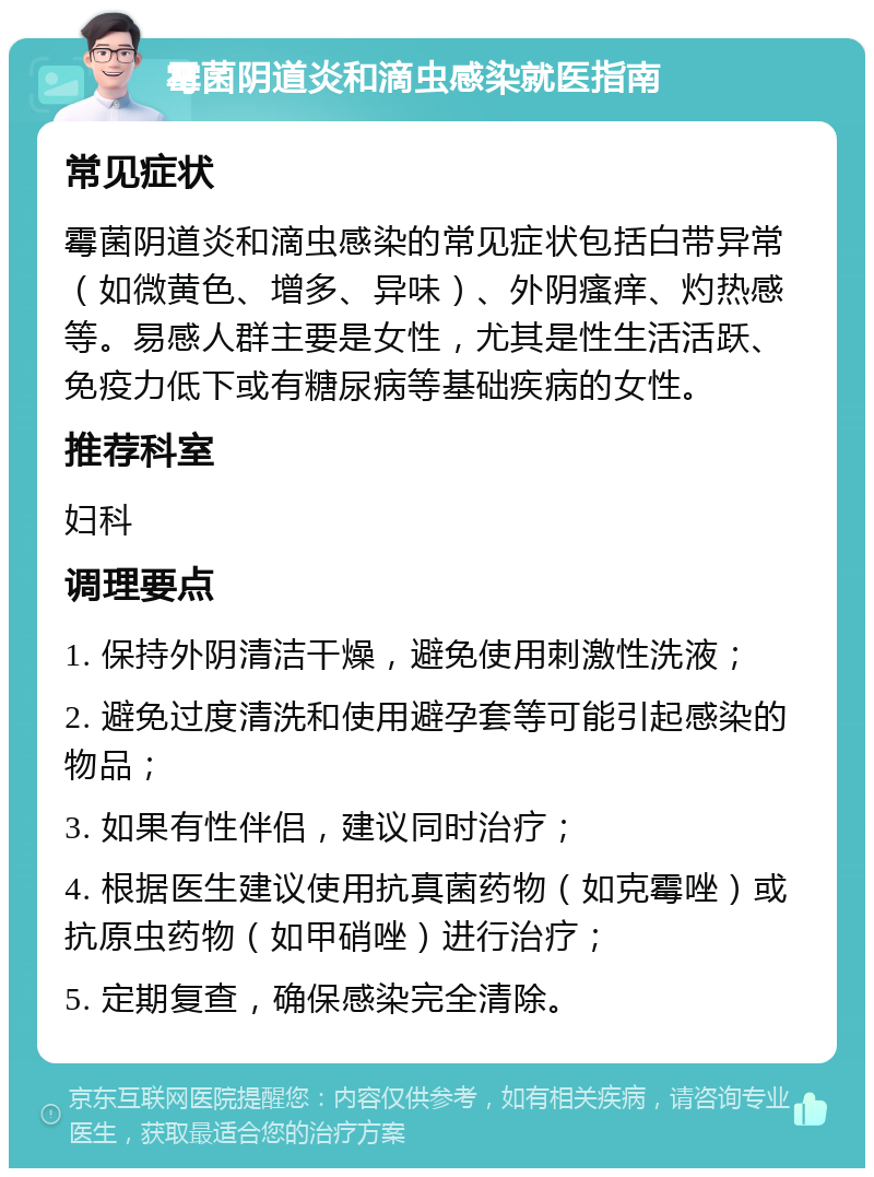 霉菌阴道炎和滴虫感染就医指南 常见症状 霉菌阴道炎和滴虫感染的常见症状包括白带异常（如微黄色、增多、异味）、外阴瘙痒、灼热感等。易感人群主要是女性，尤其是性生活活跃、免疫力低下或有糖尿病等基础疾病的女性。 推荐科室 妇科 调理要点 1. 保持外阴清洁干燥，避免使用刺激性洗液； 2. 避免过度清洗和使用避孕套等可能引起感染的物品； 3. 如果有性伴侣，建议同时治疗； 4. 根据医生建议使用抗真菌药物（如克霉唑）或抗原虫药物（如甲硝唑）进行治疗； 5. 定期复查，确保感染完全清除。