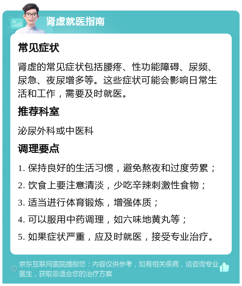 肾虚就医指南 常见症状 肾虚的常见症状包括腰疼、性功能障碍、尿频、尿急、夜尿增多等。这些症状可能会影响日常生活和工作，需要及时就医。 推荐科室 泌尿外科或中医科 调理要点 1. 保持良好的生活习惯，避免熬夜和过度劳累； 2. 饮食上要注意清淡，少吃辛辣刺激性食物； 3. 适当进行体育锻炼，增强体质； 4. 可以服用中药调理，如六味地黄丸等； 5. 如果症状严重，应及时就医，接受专业治疗。