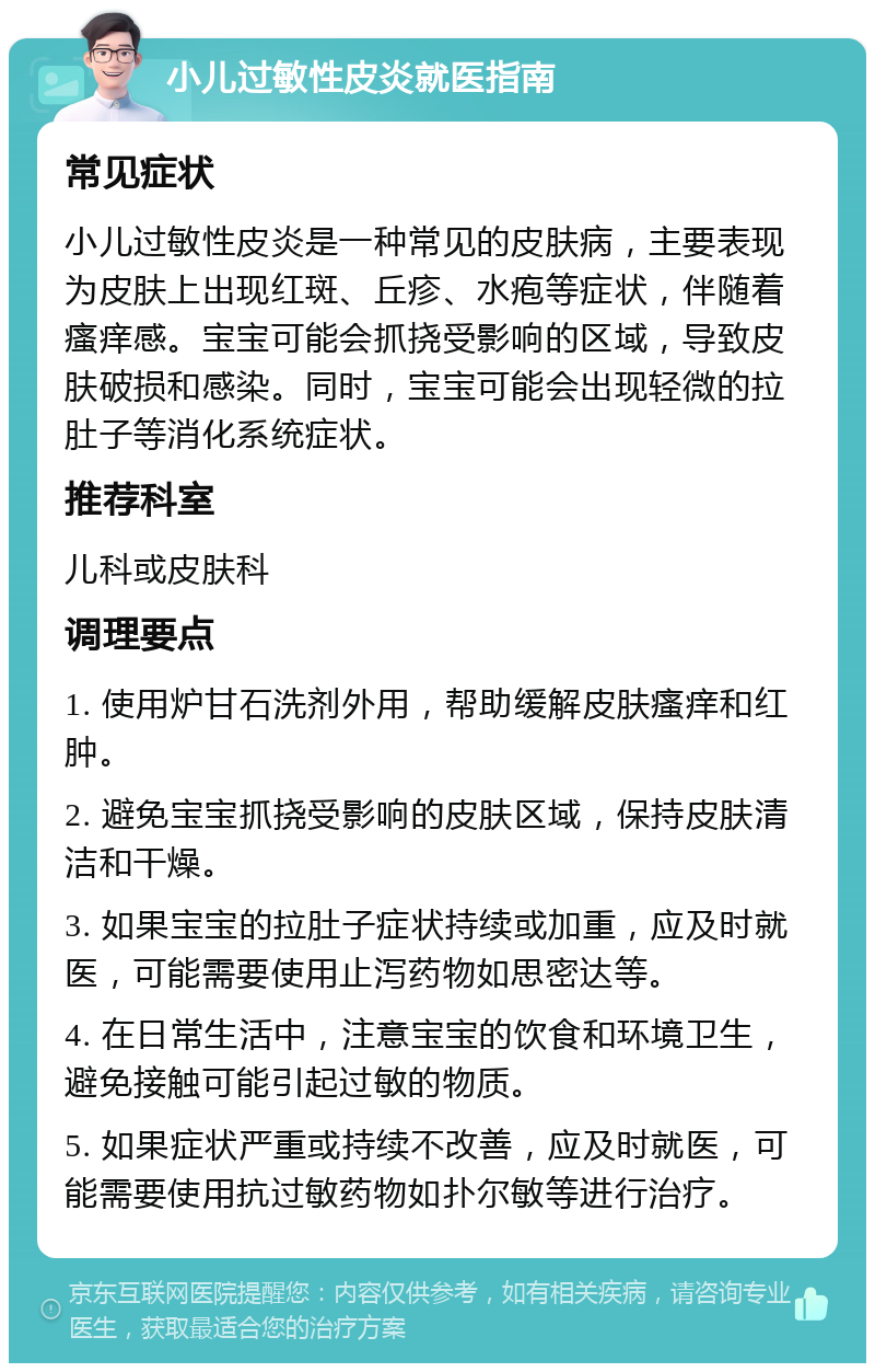 小儿过敏性皮炎就医指南 常见症状 小儿过敏性皮炎是一种常见的皮肤病，主要表现为皮肤上出现红斑、丘疹、水疱等症状，伴随着瘙痒感。宝宝可能会抓挠受影响的区域，导致皮肤破损和感染。同时，宝宝可能会出现轻微的拉肚子等消化系统症状。 推荐科室 儿科或皮肤科 调理要点 1. 使用炉甘石洗剂外用，帮助缓解皮肤瘙痒和红肿。 2. 避免宝宝抓挠受影响的皮肤区域，保持皮肤清洁和干燥。 3. 如果宝宝的拉肚子症状持续或加重，应及时就医，可能需要使用止泻药物如思密达等。 4. 在日常生活中，注意宝宝的饮食和环境卫生，避免接触可能引起过敏的物质。 5. 如果症状严重或持续不改善，应及时就医，可能需要使用抗过敏药物如扑尔敏等进行治疗。