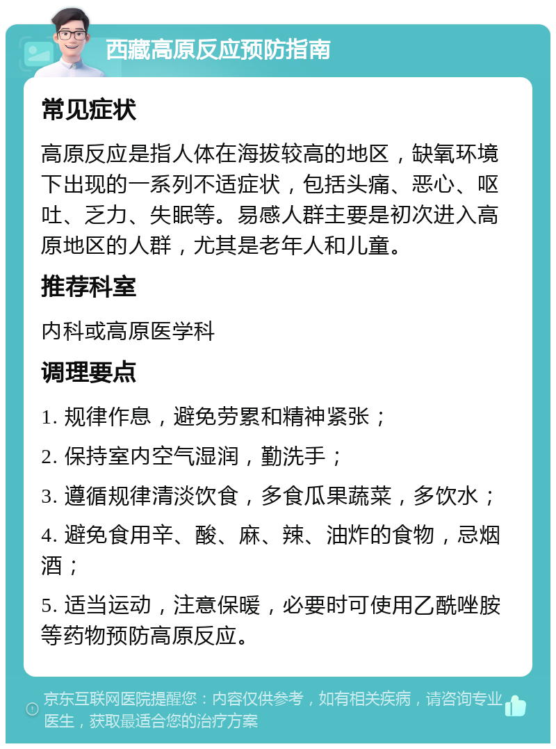 西藏高原反应预防指南 常见症状 高原反应是指人体在海拔较高的地区，缺氧环境下出现的一系列不适症状，包括头痛、恶心、呕吐、乏力、失眠等。易感人群主要是初次进入高原地区的人群，尤其是老年人和儿童。 推荐科室 内科或高原医学科 调理要点 1. 规律作息，避免劳累和精神紧张； 2. 保持室内空气湿润，勤洗手； 3. 遵循规律清淡饮食，多食瓜果蔬菜，多饮水； 4. 避免食用辛、酸、麻、辣、油炸的食物，忌烟酒； 5. 适当运动，注意保暖，必要时可使用乙酰唑胺等药物预防高原反应。