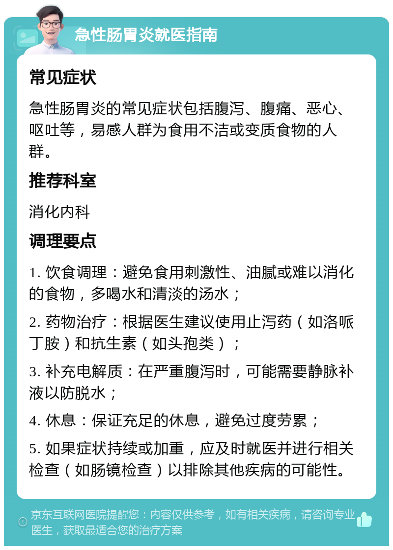 急性肠胃炎就医指南 常见症状 急性肠胃炎的常见症状包括腹泻、腹痛、恶心、呕吐等，易感人群为食用不洁或变质食物的人群。 推荐科室 消化内科 调理要点 1. 饮食调理：避免食用刺激性、油腻或难以消化的食物，多喝水和清淡的汤水； 2. 药物治疗：根据医生建议使用止泻药（如洛哌丁胺）和抗生素（如头孢类）； 3. 补充电解质：在严重腹泻时，可能需要静脉补液以防脱水； 4. 休息：保证充足的休息，避免过度劳累； 5. 如果症状持续或加重，应及时就医并进行相关检查（如肠镜检查）以排除其他疾病的可能性。