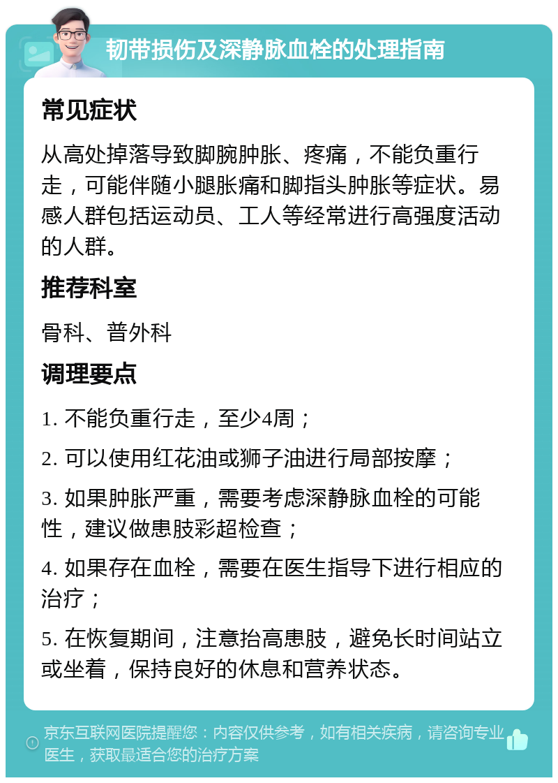 韧带损伤及深静脉血栓的处理指南 常见症状 从高处掉落导致脚腕肿胀、疼痛，不能负重行走，可能伴随小腿胀痛和脚指头肿胀等症状。易感人群包括运动员、工人等经常进行高强度活动的人群。 推荐科室 骨科、普外科 调理要点 1. 不能负重行走，至少4周； 2. 可以使用红花油或狮子油进行局部按摩； 3. 如果肿胀严重，需要考虑深静脉血栓的可能性，建议做患肢彩超检查； 4. 如果存在血栓，需要在医生指导下进行相应的治疗； 5. 在恢复期间，注意抬高患肢，避免长时间站立或坐着，保持良好的休息和营养状态。