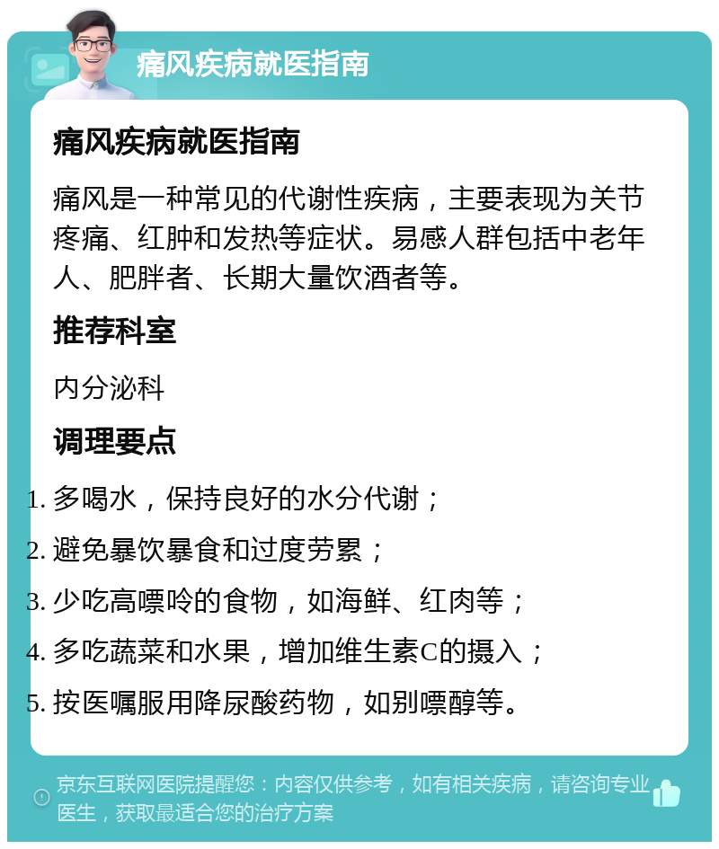 痛风疾病就医指南 痛风疾病就医指南 痛风是一种常见的代谢性疾病，主要表现为关节疼痛、红肿和发热等症状。易感人群包括中老年人、肥胖者、长期大量饮酒者等。 推荐科室 内分泌科 调理要点 多喝水，保持良好的水分代谢； 避免暴饮暴食和过度劳累； 少吃高嘌呤的食物，如海鲜、红肉等； 多吃蔬菜和水果，增加维生素C的摄入； 按医嘱服用降尿酸药物，如别嘌醇等。