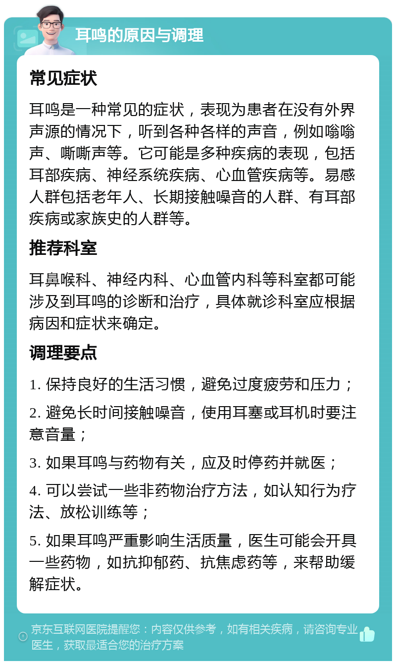 耳鸣的原因与调理 常见症状 耳鸣是一种常见的症状，表现为患者在没有外界声源的情况下，听到各种各样的声音，例如嗡嗡声、嘶嘶声等。它可能是多种疾病的表现，包括耳部疾病、神经系统疾病、心血管疾病等。易感人群包括老年人、长期接触噪音的人群、有耳部疾病或家族史的人群等。 推荐科室 耳鼻喉科、神经内科、心血管内科等科室都可能涉及到耳鸣的诊断和治疗，具体就诊科室应根据病因和症状来确定。 调理要点 1. 保持良好的生活习惯，避免过度疲劳和压力； 2. 避免长时间接触噪音，使用耳塞或耳机时要注意音量； 3. 如果耳鸣与药物有关，应及时停药并就医； 4. 可以尝试一些非药物治疗方法，如认知行为疗法、放松训练等； 5. 如果耳鸣严重影响生活质量，医生可能会开具一些药物，如抗抑郁药、抗焦虑药等，来帮助缓解症状。