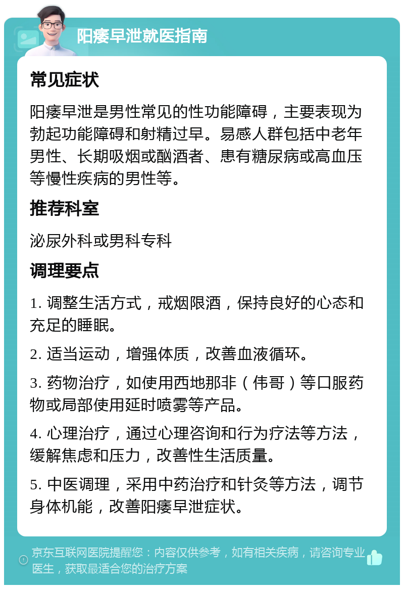 阳痿早泄就医指南 常见症状 阳痿早泄是男性常见的性功能障碍，主要表现为勃起功能障碍和射精过早。易感人群包括中老年男性、长期吸烟或酗酒者、患有糖尿病或高血压等慢性疾病的男性等。 推荐科室 泌尿外科或男科专科 调理要点 1. 调整生活方式，戒烟限酒，保持良好的心态和充足的睡眠。 2. 适当运动，增强体质，改善血液循环。 3. 药物治疗，如使用西地那非（伟哥）等口服药物或局部使用延时喷雾等产品。 4. 心理治疗，通过心理咨询和行为疗法等方法，缓解焦虑和压力，改善性生活质量。 5. 中医调理，采用中药治疗和针灸等方法，调节身体机能，改善阳痿早泄症状。