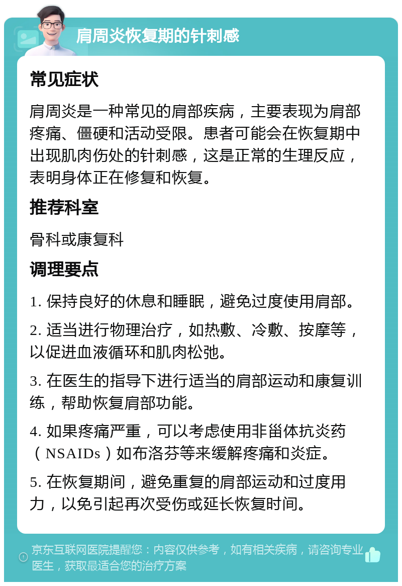 肩周炎恢复期的针刺感 常见症状 肩周炎是一种常见的肩部疾病，主要表现为肩部疼痛、僵硬和活动受限。患者可能会在恢复期中出现肌肉伤处的针刺感，这是正常的生理反应，表明身体正在修复和恢复。 推荐科室 骨科或康复科 调理要点 1. 保持良好的休息和睡眠，避免过度使用肩部。 2. 适当进行物理治疗，如热敷、冷敷、按摩等，以促进血液循环和肌肉松弛。 3. 在医生的指导下进行适当的肩部运动和康复训练，帮助恢复肩部功能。 4. 如果疼痛严重，可以考虑使用非甾体抗炎药（NSAIDs）如布洛芬等来缓解疼痛和炎症。 5. 在恢复期间，避免重复的肩部运动和过度用力，以免引起再次受伤或延长恢复时间。