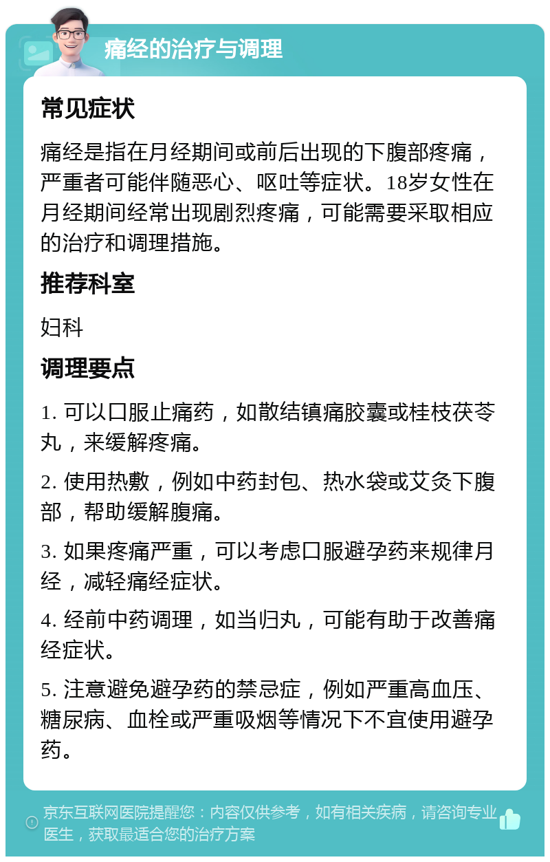 痛经的治疗与调理 常见症状 痛经是指在月经期间或前后出现的下腹部疼痛，严重者可能伴随恶心、呕吐等症状。18岁女性在月经期间经常出现剧烈疼痛，可能需要采取相应的治疗和调理措施。 推荐科室 妇科 调理要点 1. 可以口服止痛药，如散结镇痛胶囊或桂枝茯苓丸，来缓解疼痛。 2. 使用热敷，例如中药封包、热水袋或艾灸下腹部，帮助缓解腹痛。 3. 如果疼痛严重，可以考虑口服避孕药来规律月经，减轻痛经症状。 4. 经前中药调理，如当归丸，可能有助于改善痛经症状。 5. 注意避免避孕药的禁忌症，例如严重高血压、糖尿病、血栓或严重吸烟等情况下不宜使用避孕药。