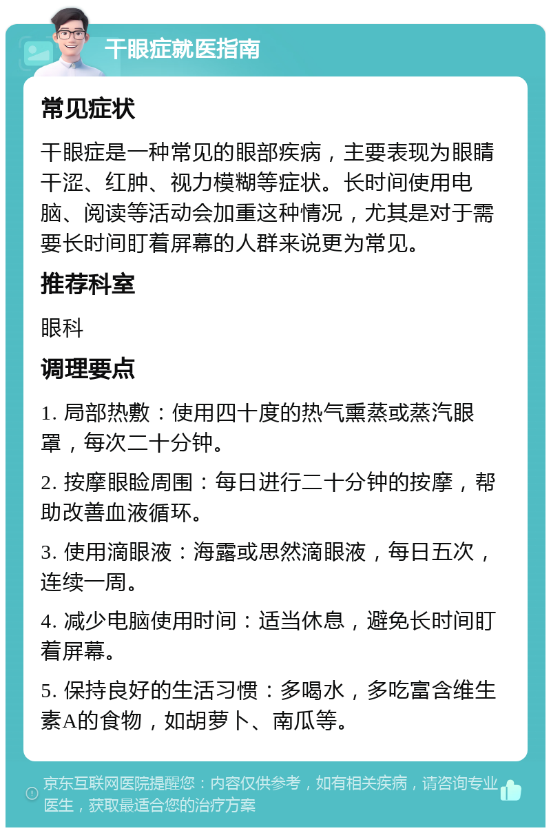 干眼症就医指南 常见症状 干眼症是一种常见的眼部疾病，主要表现为眼睛干涩、红肿、视力模糊等症状。长时间使用电脑、阅读等活动会加重这种情况，尤其是对于需要长时间盯着屏幕的人群来说更为常见。 推荐科室 眼科 调理要点 1. 局部热敷：使用四十度的热气熏蒸或蒸汽眼罩，每次二十分钟。 2. 按摩眼睑周围：每日进行二十分钟的按摩，帮助改善血液循环。 3. 使用滴眼液：海露或思然滴眼液，每日五次，连续一周。 4. 减少电脑使用时间：适当休息，避免长时间盯着屏幕。 5. 保持良好的生活习惯：多喝水，多吃富含维生素A的食物，如胡萝卜、南瓜等。