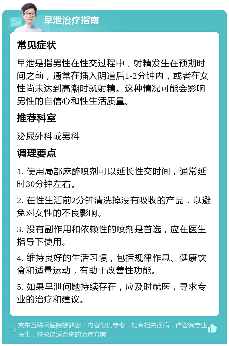 早泄治疗指南 常见症状 早泄是指男性在性交过程中，射精发生在预期时间之前，通常在插入阴道后1-2分钟内，或者在女性尚未达到高潮时就射精。这种情况可能会影响男性的自信心和性生活质量。 推荐科室 泌尿外科或男科 调理要点 1. 使用局部麻醉喷剂可以延长性交时间，通常延时30分钟左右。 2. 在性生活前2分钟清洗掉没有吸收的产品，以避免对女性的不良影响。 3. 没有副作用和依赖性的喷剂是首选，应在医生指导下使用。 4. 维持良好的生活习惯，包括规律作息、健康饮食和适量运动，有助于改善性功能。 5. 如果早泄问题持续存在，应及时就医，寻求专业的治疗和建议。