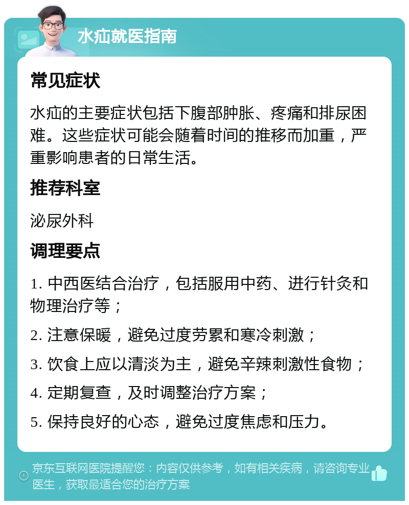 水疝就医指南 常见症状 水疝的主要症状包括下腹部肿胀、疼痛和排尿困难。这些症状可能会随着时间的推移而加重，严重影响患者的日常生活。 推荐科室 泌尿外科 调理要点 1. 中西医结合治疗，包括服用中药、进行针灸和物理治疗等； 2. 注意保暖，避免过度劳累和寒冷刺激； 3. 饮食上应以清淡为主，避免辛辣刺激性食物； 4. 定期复查，及时调整治疗方案； 5. 保持良好的心态，避免过度焦虑和压力。