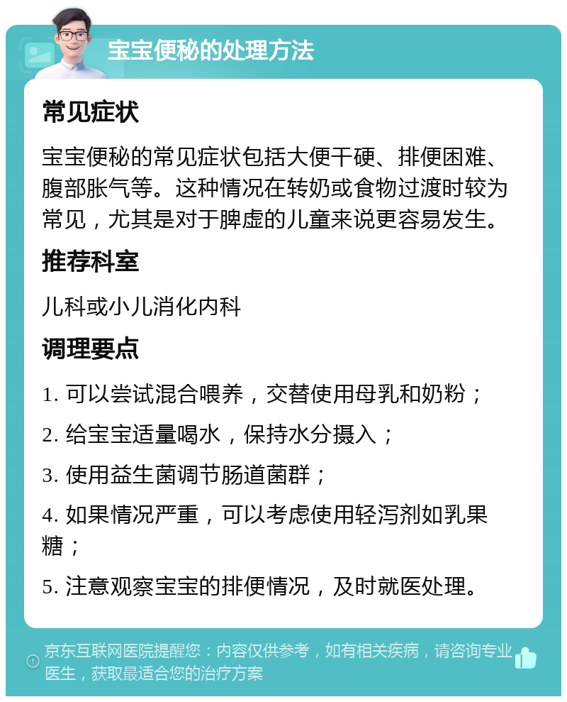 宝宝便秘的处理方法 常见症状 宝宝便秘的常见症状包括大便干硬、排便困难、腹部胀气等。这种情况在转奶或食物过渡时较为常见，尤其是对于脾虚的儿童来说更容易发生。 推荐科室 儿科或小儿消化内科 调理要点 1. 可以尝试混合喂养，交替使用母乳和奶粉； 2. 给宝宝适量喝水，保持水分摄入； 3. 使用益生菌调节肠道菌群； 4. 如果情况严重，可以考虑使用轻泻剂如乳果糖； 5. 注意观察宝宝的排便情况，及时就医处理。