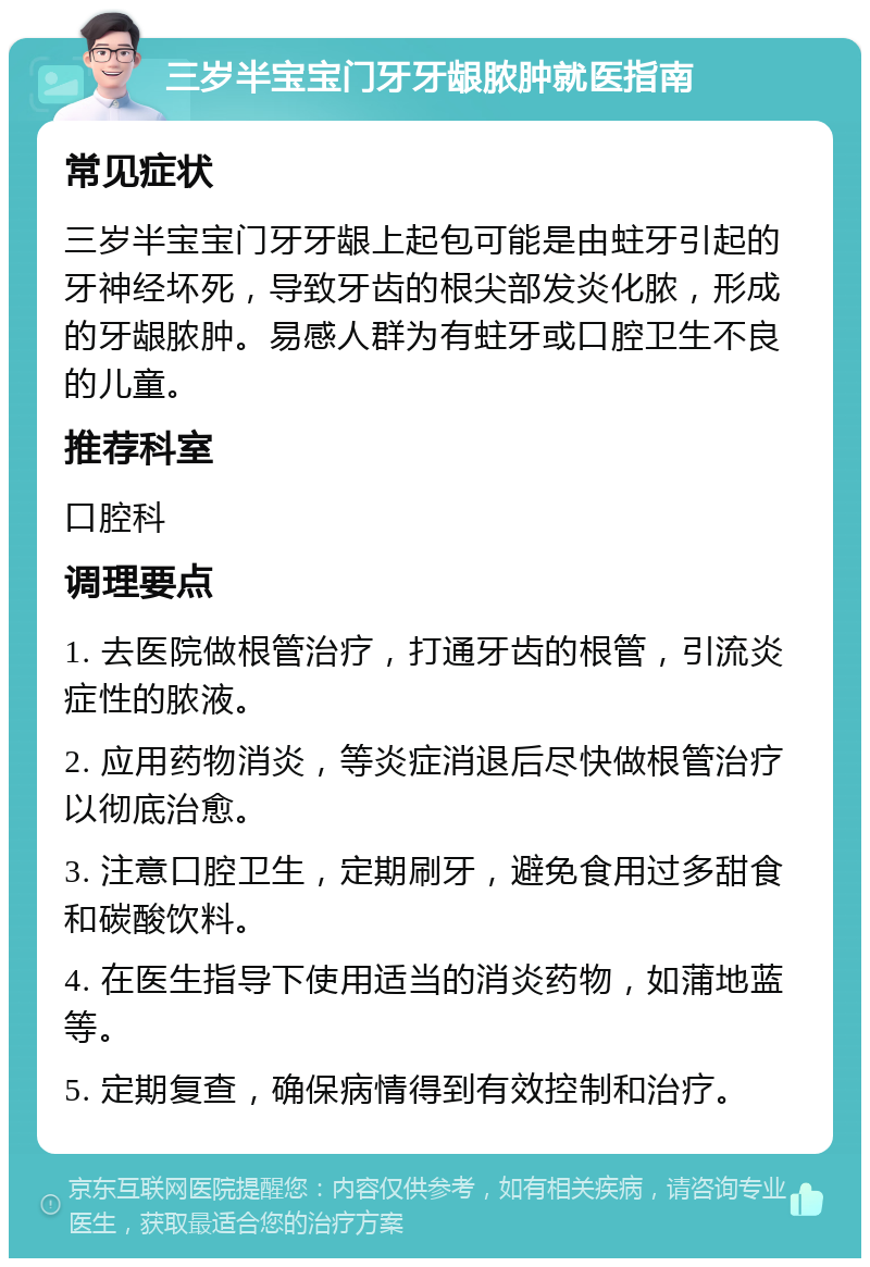 三岁半宝宝门牙牙龈脓肿就医指南 常见症状 三岁半宝宝门牙牙龈上起包可能是由蛀牙引起的牙神经坏死，导致牙齿的根尖部发炎化脓，形成的牙龈脓肿。易感人群为有蛀牙或口腔卫生不良的儿童。 推荐科室 口腔科 调理要点 1. 去医院做根管治疗，打通牙齿的根管，引流炎症性的脓液。 2. 应用药物消炎，等炎症消退后尽快做根管治疗以彻底治愈。 3. 注意口腔卫生，定期刷牙，避免食用过多甜食和碳酸饮料。 4. 在医生指导下使用适当的消炎药物，如蒲地蓝等。 5. 定期复查，确保病情得到有效控制和治疗。