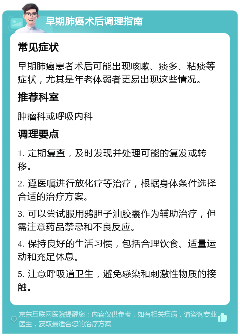 早期肺癌术后调理指南 常见症状 早期肺癌患者术后可能出现咳嗽、痰多、粘痰等症状，尤其是年老体弱者更易出现这些情况。 推荐科室 肿瘤科或呼吸内科 调理要点 1. 定期复查，及时发现并处理可能的复发或转移。 2. 遵医嘱进行放化疗等治疗，根据身体条件选择合适的治疗方案。 3. 可以尝试服用鸦胆子油胶囊作为辅助治疗，但需注意药品禁忌和不良反应。 4. 保持良好的生活习惯，包括合理饮食、适量运动和充足休息。 5. 注意呼吸道卫生，避免感染和刺激性物质的接触。