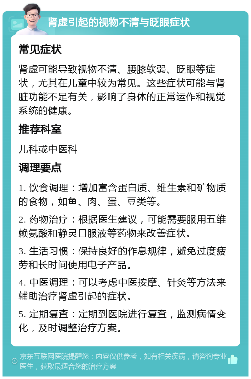 肾虚引起的视物不清与眨眼症状 常见症状 肾虚可能导致视物不清、腰膝软弱、眨眼等症状，尤其在儿童中较为常见。这些症状可能与肾脏功能不足有关，影响了身体的正常运作和视觉系统的健康。 推荐科室 儿科或中医科 调理要点 1. 饮食调理：增加富含蛋白质、维生素和矿物质的食物，如鱼、肉、蛋、豆类等。 2. 药物治疗：根据医生建议，可能需要服用五维赖氨酸和静灵口服液等药物来改善症状。 3. 生活习惯：保持良好的作息规律，避免过度疲劳和长时间使用电子产品。 4. 中医调理：可以考虑中医按摩、针灸等方法来辅助治疗肾虚引起的症状。 5. 定期复查：定期到医院进行复查，监测病情变化，及时调整治疗方案。