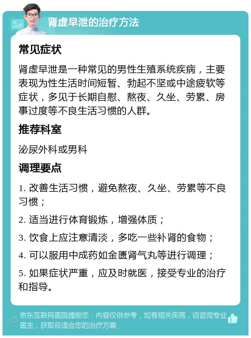 肾虚早泄的治疗方法 常见症状 肾虚早泄是一种常见的男性生殖系统疾病，主要表现为性生活时间短暂、勃起不坚或中途疲软等症状，多见于长期自慰、熬夜、久坐、劳累、房事过度等不良生活习惯的人群。 推荐科室 泌尿外科或男科 调理要点 1. 改善生活习惯，避免熬夜、久坐、劳累等不良习惯； 2. 适当进行体育锻炼，增强体质； 3. 饮食上应注意清淡，多吃一些补肾的食物； 4. 可以服用中成药如金匮肾气丸等进行调理； 5. 如果症状严重，应及时就医，接受专业的治疗和指导。