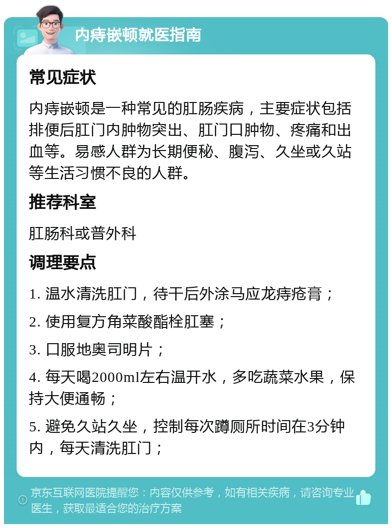 内痔嵌顿就医指南 常见症状 内痔嵌顿是一种常见的肛肠疾病，主要症状包括排便后肛门内肿物突出、肛门口肿物、疼痛和出血等。易感人群为长期便秘、腹泻、久坐或久站等生活习惯不良的人群。 推荐科室 肛肠科或普外科 调理要点 1. 温水清洗肛门，待干后外涂马应龙痔疮膏； 2. 使用复方角菜酸酯栓肛塞； 3. 口服地奥司明片； 4. 每天喝2000ml左右温开水，多吃蔬菜水果，保持大便通畅； 5. 避免久站久坐，控制每次蹲厕所时间在3分钟内，每天清洗肛门；