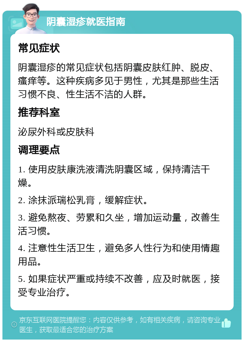 阴囊湿疹就医指南 常见症状 阴囊湿疹的常见症状包括阴囊皮肤红肿、脱皮、瘙痒等。这种疾病多见于男性，尤其是那些生活习惯不良、性生活不洁的人群。 推荐科室 泌尿外科或皮肤科 调理要点 1. 使用皮肤康洗液清洗阴囊区域，保持清洁干燥。 2. 涂抹派瑞松乳膏，缓解症状。 3. 避免熬夜、劳累和久坐，增加运动量，改善生活习惯。 4. 注意性生活卫生，避免多人性行为和使用情趣用品。 5. 如果症状严重或持续不改善，应及时就医，接受专业治疗。