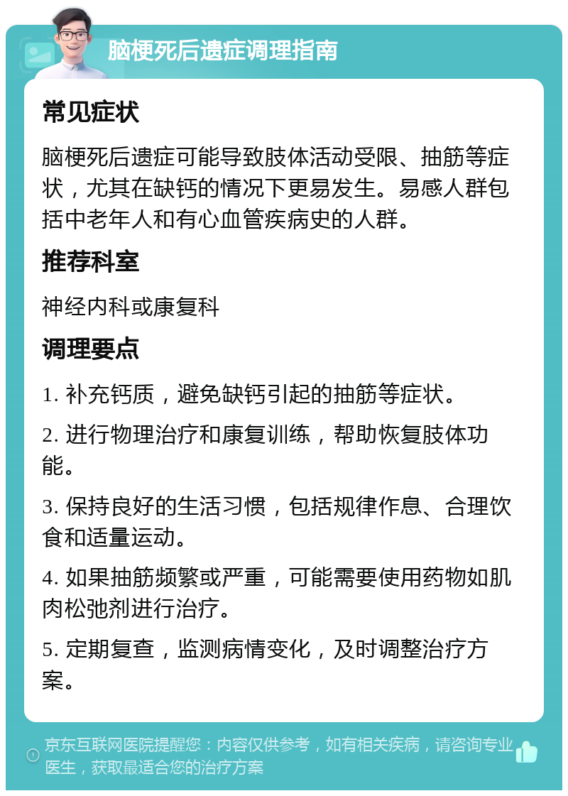 脑梗死后遗症调理指南 常见症状 脑梗死后遗症可能导致肢体活动受限、抽筋等症状，尤其在缺钙的情况下更易发生。易感人群包括中老年人和有心血管疾病史的人群。 推荐科室 神经内科或康复科 调理要点 1. 补充钙质，避免缺钙引起的抽筋等症状。 2. 进行物理治疗和康复训练，帮助恢复肢体功能。 3. 保持良好的生活习惯，包括规律作息、合理饮食和适量运动。 4. 如果抽筋频繁或严重，可能需要使用药物如肌肉松弛剂进行治疗。 5. 定期复查，监测病情变化，及时调整治疗方案。