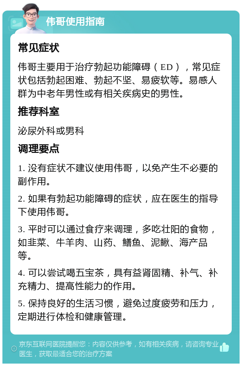 伟哥使用指南 常见症状 伟哥主要用于治疗勃起功能障碍（ED），常见症状包括勃起困难、勃起不坚、易疲软等。易感人群为中老年男性或有相关疾病史的男性。 推荐科室 泌尿外科或男科 调理要点 1. 没有症状不建议使用伟哥，以免产生不必要的副作用。 2. 如果有勃起功能障碍的症状，应在医生的指导下使用伟哥。 3. 平时可以通过食疗来调理，多吃壮阳的食物，如韭菜、牛羊肉、山药、鳝鱼、泥鳅、海产品等。 4. 可以尝试喝五宝茶，具有益肾固精、补气、补充精力、提高性能力的作用。 5. 保持良好的生活习惯，避免过度疲劳和压力，定期进行体检和健康管理。