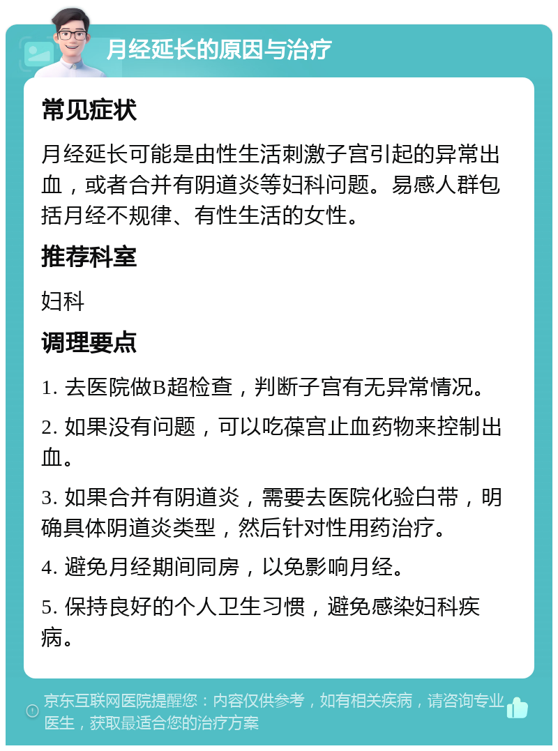 月经延长的原因与治疗 常见症状 月经延长可能是由性生活刺激子宫引起的异常出血，或者合并有阴道炎等妇科问题。易感人群包括月经不规律、有性生活的女性。 推荐科室 妇科 调理要点 1. 去医院做B超检查，判断子宫有无异常情况。 2. 如果没有问题，可以吃葆宫止血药物来控制出血。 3. 如果合并有阴道炎，需要去医院化验白带，明确具体阴道炎类型，然后针对性用药治疗。 4. 避免月经期间同房，以免影响月经。 5. 保持良好的个人卫生习惯，避免感染妇科疾病。