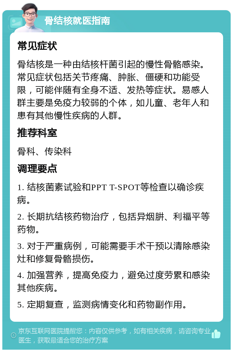 骨结核就医指南 常见症状 骨结核是一种由结核杆菌引起的慢性骨骼感染。常见症状包括关节疼痛、肿胀、僵硬和功能受限，可能伴随有全身不适、发热等症状。易感人群主要是免疫力较弱的个体，如儿童、老年人和患有其他慢性疾病的人群。 推荐科室 骨科、传染科 调理要点 1. 结核菌素试验和PPT T-SPOT等检查以确诊疾病。 2. 长期抗结核药物治疗，包括异烟肼、利福平等药物。 3. 对于严重病例，可能需要手术干预以清除感染灶和修复骨骼损伤。 4. 加强营养，提高免疫力，避免过度劳累和感染其他疾病。 5. 定期复查，监测病情变化和药物副作用。