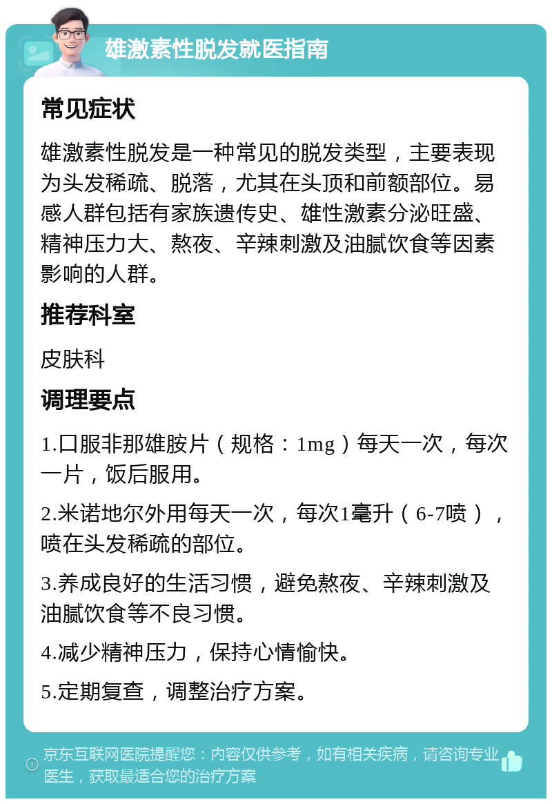 雄激素性脱发就医指南 常见症状 雄激素性脱发是一种常见的脱发类型，主要表现为头发稀疏、脱落，尤其在头顶和前额部位。易感人群包括有家族遗传史、雄性激素分泌旺盛、精神压力大、熬夜、辛辣刺激及油腻饮食等因素影响的人群。 推荐科室 皮肤科 调理要点 1.口服非那雄胺片（规格：1mg）每天一次，每次一片，饭后服用。 2.米诺地尔外用每天一次，每次1毫升（6-7喷），喷在头发稀疏的部位。 3.养成良好的生活习惯，避免熬夜、辛辣刺激及油腻饮食等不良习惯。 4.减少精神压力，保持心情愉快。 5.定期复查，调整治疗方案。