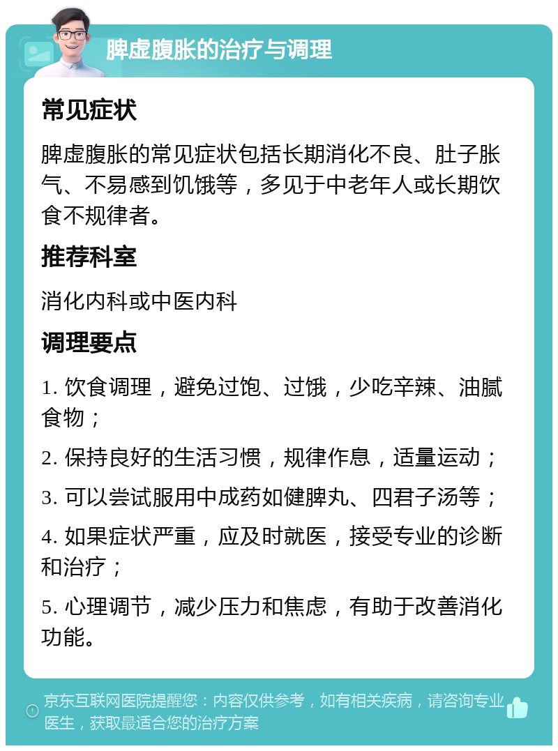 脾虚腹胀的治疗与调理 常见症状 脾虚腹胀的常见症状包括长期消化不良、肚子胀气、不易感到饥饿等，多见于中老年人或长期饮食不规律者。 推荐科室 消化内科或中医内科 调理要点 1. 饮食调理，避免过饱、过饿，少吃辛辣、油腻食物； 2. 保持良好的生活习惯，规律作息，适量运动； 3. 可以尝试服用中成药如健脾丸、四君子汤等； 4. 如果症状严重，应及时就医，接受专业的诊断和治疗； 5. 心理调节，减少压力和焦虑，有助于改善消化功能。