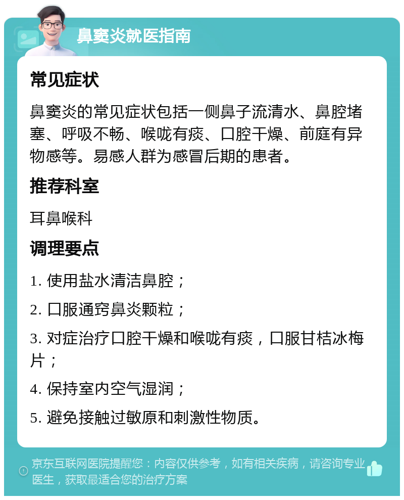 鼻窦炎就医指南 常见症状 鼻窦炎的常见症状包括一侧鼻子流清水、鼻腔堵塞、呼吸不畅、喉咙有痰、口腔干燥、前庭有异物感等。易感人群为感冒后期的患者。 推荐科室 耳鼻喉科 调理要点 1. 使用盐水清洁鼻腔； 2. 口服通窍鼻炎颗粒； 3. 对症治疗口腔干燥和喉咙有痰，口服甘桔冰梅片； 4. 保持室内空气湿润； 5. 避免接触过敏原和刺激性物质。