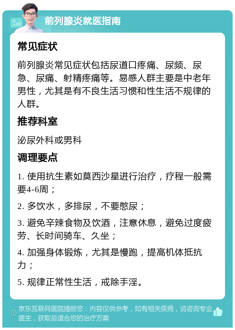 前列腺炎就医指南 常见症状 前列腺炎常见症状包括尿道口疼痛、尿频、尿急、尿痛、射精疼痛等。易感人群主要是中老年男性，尤其是有不良生活习惯和性生活不规律的人群。 推荐科室 泌尿外科或男科 调理要点 1. 使用抗生素如莫西沙星进行治疗，疗程一般需要4-6周； 2. 多饮水，多排尿，不要憋尿； 3. 避免辛辣食物及饮酒，注意休息，避免过度疲劳、长时间骑车、久坐； 4. 加强身体锻炼，尤其是慢跑，提高机体抵抗力； 5. 规律正常性生活，戒除手淫。