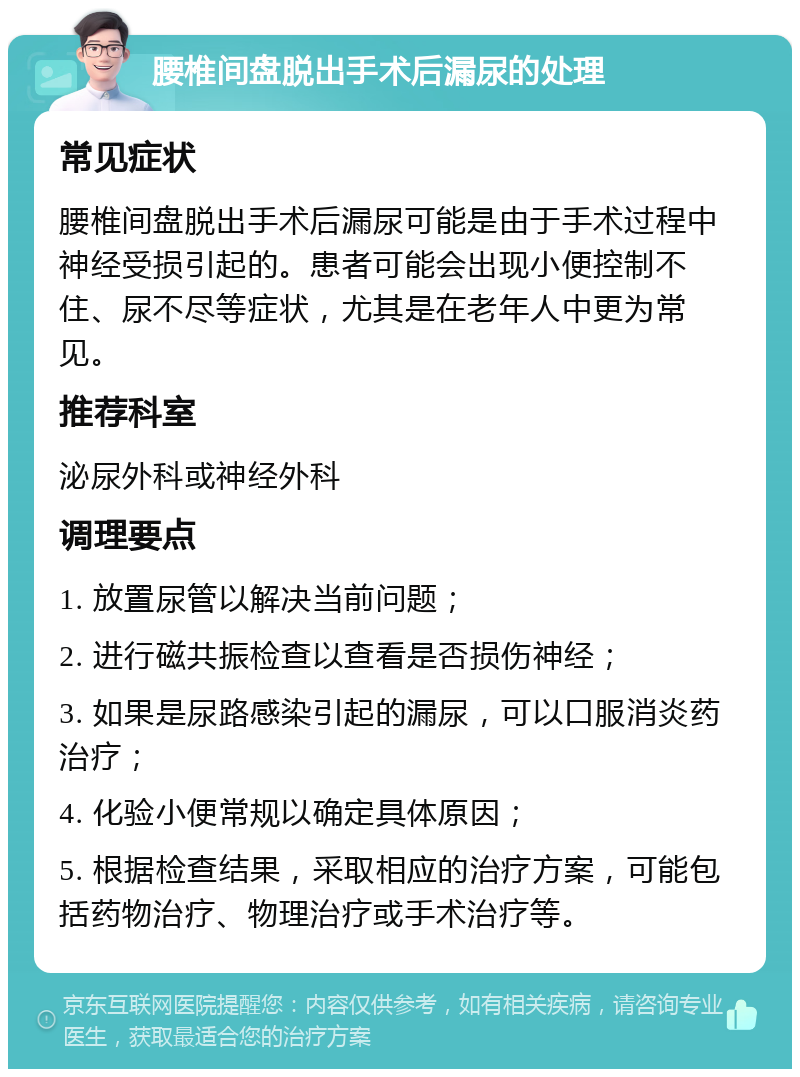 腰椎间盘脱出手术后漏尿的处理 常见症状 腰椎间盘脱出手术后漏尿可能是由于手术过程中神经受损引起的。患者可能会出现小便控制不住、尿不尽等症状，尤其是在老年人中更为常见。 推荐科室 泌尿外科或神经外科 调理要点 1. 放置尿管以解决当前问题； 2. 进行磁共振检查以查看是否损伤神经； 3. 如果是尿路感染引起的漏尿，可以口服消炎药治疗； 4. 化验小便常规以确定具体原因； 5. 根据检查结果，采取相应的治疗方案，可能包括药物治疗、物理治疗或手术治疗等。