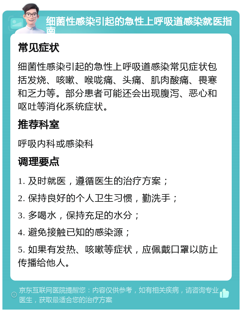 细菌性感染引起的急性上呼吸道感染就医指南 常见症状 细菌性感染引起的急性上呼吸道感染常见症状包括发烧、咳嗽、喉咙痛、头痛、肌肉酸痛、畏寒和乏力等。部分患者可能还会出现腹泻、恶心和呕吐等消化系统症状。 推荐科室 呼吸内科或感染科 调理要点 1. 及时就医，遵循医生的治疗方案； 2. 保持良好的个人卫生习惯，勤洗手； 3. 多喝水，保持充足的水分； 4. 避免接触已知的感染源； 5. 如果有发热、咳嗽等症状，应佩戴口罩以防止传播给他人。